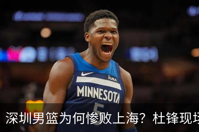 深圳男篮为何惨败上海？杜锋现场解说，顾全首秀34分惨败藏着啥？
