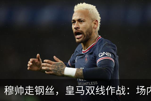 穆帅走钢丝，皇马双线作战：场内争三分 + 场外继续对峙西甲主席特瓦斯