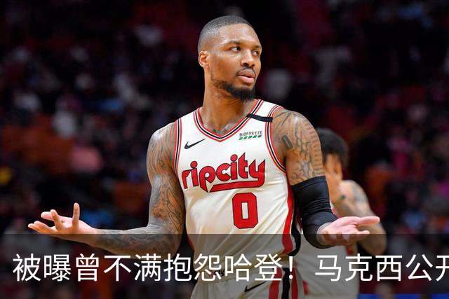 被曝曾不满抱怨哈登！马克西公开发声辟谣：我甚至从未去过里弗斯家